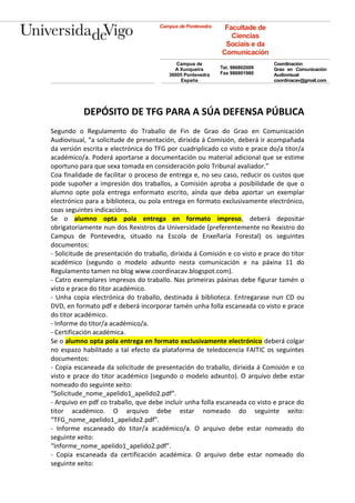 Campus de Pontevedra    Facultade de
                                                                Ciencias
                                                              Sociais e da
                                                             Comunicación
                                            Campus de                         Coordinación
                                           A Xunqueira       Tel. 986802009   Grao en Comunicación
                                         36005 Pontevedra    Fax 986801980    Audiovisual
                                             España                           coordinacav@gmail.com




           DEPÓSITO DE TFG PARA A SÚA DEFENSA PÚBLICA
Segundo o Regulamento do Traballo de Fin de Grao do Grao en Comunicación
Audiovisual, “a solicitude de presentación, dirixida á Comisión, deberá ir acompañada
da versión escrita e electrónica do TFG por cuadriplicado co visto e prace do/a titor/a
académico/a. Poderá aportarse a documentación ou material adicional que se estime
oportuno para que sexa tomada en consideración polo Tribunal avaliador.”
Coa finalidade de facilitar o proceso de entrega e, no seu caso, reducir os custos que
pode supoñer a impresión dos traballos, a Comisión aproba a posibilidade de que o
alumno opte pola entrega enformato escrito, aínda que deba aportar un exemplar
electrónico para a biblioteca, ou pola entrega en formato exclusivamente electrónico,
coas seguintes indicacións.
Se o alumno opta pola entrega en formato impreso, deberá depositar
obrigatoriamente nun dos Rexistros da Universidade (preferentemente no Rexistro do
Campus de Pontevedra, situado na Escola de Enxeñaría Forestal) os seguintes
documentos:
- Solicitude de presentación do traballo, dirixida á Comisión e co visto e prace do titor
académico (segundo o modelo adxunto nesta comunicación e na páxina 11 do
Regulamento tamen no blog www.coordinacav.blogspot.com).
- Catro exemplares impresos do traballo. Nas primeiras páxinas debe figurar tamén o
visto e prace do titor académico.
- Unha copia electrónica do traballo, destinada á biblioteca. Entregarase nun CD ou
DVD, en formato pdf e deberá incorporar tamén unha folla escaneada co visto e prace
do titor académico.
- Informe do titor/a académico/a.
- Certificación académica.
Se o alumno opta pola entrega en formato exclusivamente electrónico deberá colgar
no espazo habilitado a tal efecto da plataforma de teledocencia FAITIC os seguintes
documentos:
- Copia escaneada da solicitude de presentación do traballo, dirixida á Comisión e co
visto e prace do titor académico (segundo o modelo adxunto). O arquivo debe estar
nomeado do seguinte xeito:
“Solicitude_nome_apelido1_apelido2.pdf”.
- Arquivo en pdf co traballo, que debe incluír unha folla escaneada co visto e prace do
titor académico. O arquivo debe estar nomeado do seguinte xeito:
“TFG_nome_apelido1_apelido2.pdf”.
- Informe escaneado do titor/a académico/a. O arquivo debe estar nomeado do
seguinte xeito:
“Informe_nome_apelido1_apelido2.pdf”.
- Copia escaneada da certificación académica. O arquivo debe estar nomeado do
seguinte xeito:
 