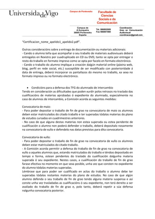 Campus de Pontevedra    Facultade de
                                                              Ciencias
                                                            Sociais e da
                                                           Comunicación
                                           Campus de                        Coordinación
                                          A Xunqueira      Tel. 986802009   Grao en Comunicación
                                        36005 Pontevedra   Fax 986801980    Audiovisual
                                            España                          coordinacav@gmail.com


“Certificacion_nome_apelido1_apelido2.pdf”.

Outras consideracións sobre a entrega de documentación ou materiais adicionais:
- Cando o alumno teña que acompañar o seu traballo de materiais audiovisuais deberá
entregalos en Rexistro por cuadruplicado en CD ou DVD, tanto se opta por entregar o
resto do traballo en formato impreso como se opta por facelo en formato electrónico.
- Cando o traballo do alumno implique a creación dalgún material online (páxina web,
blog, perfil en rede social, etc.) susceptible de ser modificado con posterioridade á
data de entrega, deberá incorporar os pantallazos do mesmo no traballo, xa sexa no
formato impreso ou no formato electrónico.


    Condicións para a defensa dos TFG do alumnado de intercambio
Tendo en consideración as dificultades que poden xurdir polos retrasos no traslado das
cualificacións de materias aprobadas ó expediente do alumnado, especialmente no
caso de alumnos de intercambio, a Comisión acorda as seguintes medidas:

Convocatoria de maio:
- Para poder depositar o traballo de fin de grao na convocatoria de maio os alumnos
deben estar matriculados do citado traballo e ter superadas tódalas materias do plano
de estudos cursadas en cuadrimestres anteriores.
- No caso de que alguna destas materias non estea superada ou estea pendente de
cualificación o alumno non poderá defender o traballo, deberá depositalo novamente
na convocatoria de xullo e defendelo nas datas previstas para dita convocatoria.

Convocatoria de xullo:
- Para poder depositar o traballo de fin de grao na convocatoria de xullo os alumnos
deben estar matriculados do citado traballo.
- A Comisión acorda permitir a defensa do traballo de fin de grao na convocatoria de
xullo a aqueles alumnos que, estando matriculados do traballo e téndoo depositado en
tempo e forma, estean pendentes do traslado da cualificación dalgunha materia
superada ó seu expediente. Nestes casos, a cualificación do traballo de fin de grao
farase efectiva no momento en que sexa posible, unha vez que consten no expediente
do alumno tódalas materias superadas.
Lémbrase que para poder ser cualificado en actas do traballo o alumno debe ter
superadas tódalas restantes materias do plano de estudos. No caso de que algún
alumno defenda o seu traballo de fin de grao tendo alguna materia suspensa e así
conste unha vez trasladadas as cualificacións ó seu expediente, non terá dereito a ser
avaliado do traballo de fin de grao e, polo tanto, deberá repetir a súa defensa
nalgunha convocatoria posterior.
 