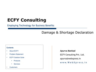January 28, 2013




         ECFY Consulting
         Employing Technology for Business Benefits


                                       Damage & Shortage Declaration



     Contents
     •    About ECFY                                  Apurva Mankad
     •    Problem Statement                           ECFY Consulting Pvt. Ltd.
     •    ECFY Solution Suite
                                                      apurva@webxpress.in
            •   Products
                                                      w w w. W e b X p r e s s. i n
            •   Services
     •    Customers
 