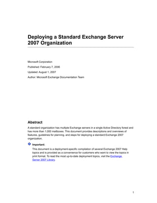 Deploying a Standard Exchange Server
2007 Organization


Microsoft Corporation

Published: February 7, 2006
Updated: August 1, 2007

Author: Microsoft Exchange Documentation Team




Abstract
A standard organization has multiple Exchange servers in a single Active Directory forest and
has more than 1,000 mailboxes. This document provides descriptions and overviews of
features, guidelines for planning, and steps for deploying a standard Exchange 2007
organization.

    Important:
    This document is a deployment-specific compilation of several Exchange 2007 Help
    topics and is provided as a convenience for customers who want to view the topics in
    print format. To read the most up-to-date deployment topics, visit the Exchange
    Server 2007 Library.




                                                                                            1
 