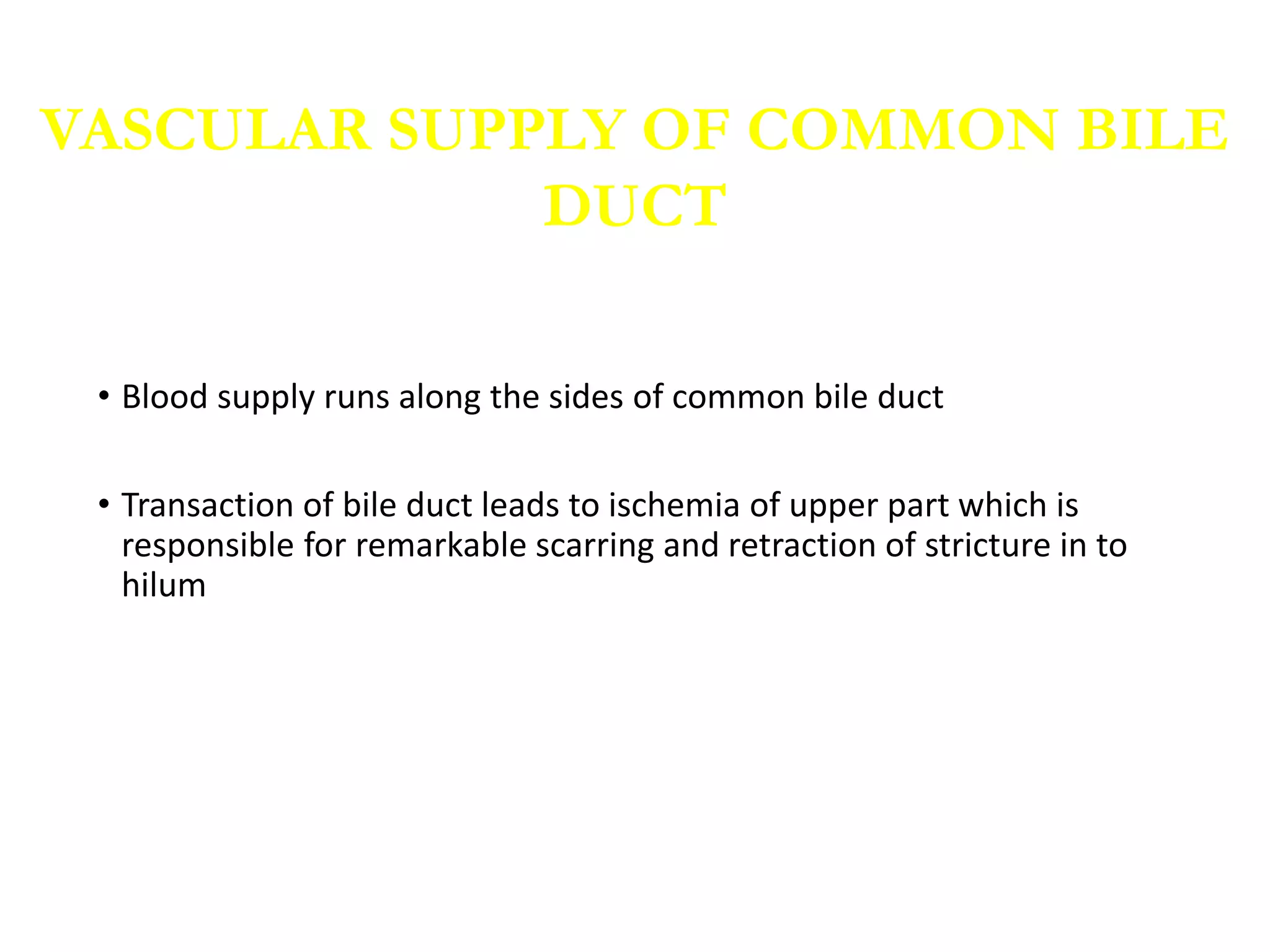 • Blood supply runs along the sides of common bile duct
• Transaction of bile duct leads to ischemia of upper part which is
responsible for remarkable scarring and retraction of stricture in to
hilum
VASCULAR SUPPLY OF COMMON BILE
DUCT
 