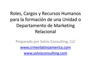 Roles, Cargos y Recursos Humanos 
para la formación de una Unidad o 
   Departamento de Marketing 
            Relacional
  Preparado por Solvis Consulting, LLC
     www.crmenlatinoamerica.com
      www.solvisconsulting.com