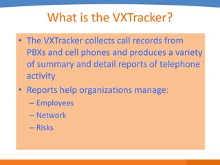 What is the VXTracker?
• The VXTracker collects call records from
  PBXs and cell phones and produces a variety
  of summary and detail reports of telephone
  activity
• Reports help organizations manage:
  – Employees
  – Network
  – Risks
 
