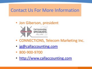 Contact Us For More Information

  • Jon Giberson, president



  •   CONNECTIONS, Telecom Marketing Inc.
  •   jg@callaccounting.com
  •   800-900-9700
  •   http://www.callaccounting.com
 