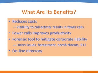 What Are Its Benefits?
• Reduces costs
  – Visibility to call activity results in fewer calls
• Fewer calls improves productivity
• Forensic tool to mitigate corporate liability
  – Union issues, harassment, bomb threats, 911
• On-line directory
 