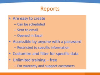 Reports
• Are easy to create
  – Can be scheduled
  – Sent to email
  – Opened in Excel
• Accessible by anyone with a password
  – Restricted to specific information
• Customize and filter for specific data
• Unlimited training – free
  – For warranty and support customers
 