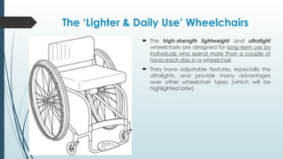 The ‘Lighter & Daily Use’ Wheelchairs
 The high-strength lightweight and ultralight
wheelchairs are designed for long-term use by
individuals who spend more than a couple of
hours each day in a wheelchair.
 They have adjustable features, especially the
ultralights, and provide many advantages
over other wheelchair types (which will be
highlighted later)
 
