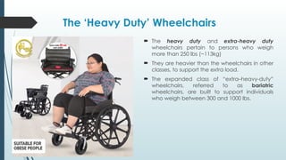 The ‘Heavy Duty’ Wheelchairs
 The heavy duty and extra-heavy duty
wheelchairs pertain to persons who weigh
more than 250 lbs (~113kg)
 They are heavier than the wheelchairs in other
classes, to support the extra load.
 The expanded class of “extra–heavy-duty”
wheelchairs, referred to as bariatric
wheelchairs, are built to support individuals
who weigh between 300 and 1000 lbs.
 