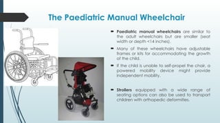 The Paediatric Manual Wheelchair
 Paediatric manual wheelchairs are similar to
the adult wheelchairs but are smaller (seat
width or depth <14 inches).
 Many of these wheelchairs have adjustable
frames or kits for accommodating the growth
of the child.
 If the child is unable to self-propel the chair, a
powered mobility device might provide
independent mobility.
 Strollers equipped with a wide range of
seating options can also be used to transport
children with orthopedic deformities.
 