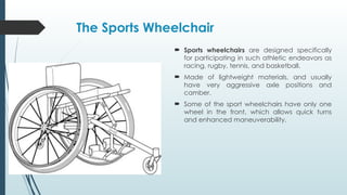 The Sports Wheelchair
 Sports wheelchairs are designed specifically
for participating in such athletic endeavors as
racing, rugby, tennis, and basketball.
 Made of lightweight materials, and usually
have very aggressive axle positions and
camber.
 Some of the sport wheelchairs have only one
wheel in the front, which allows quick turns
and enhanced maneuverability.
 