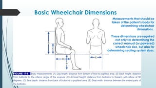Basic Wheelchair Dimensions
Measurements that should be
taken of the patient’s body for
determining wheelchair
dimensions.
These dimensions are required
not only for determining the
correct manual (or powered)
wheelchair size, but also for
determining seating system sizes.
 