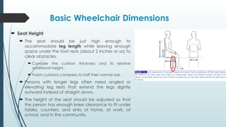 Basic Wheelchair Dimensions
 Seat Height
 The seat should be just high enough to
accommodate leg length while leaving enough
space under the foot rests (about 2 inches or so) to
clear obstacles.
 Consider the cushion thickness and its relative
additional height.
 Foam cushions compress to half their normal size.
 Persons with longer legs often need angled or
elevating leg rests that extend the legs slightly
outward instead of straight down.
 The height of the seat should be adjusted so that
the person has enough knee clearance to fit under
tables, counters, and sinks at home, at work, at
school, and in the community.
 