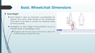 Basic Wheelchair Dimensions
 Seat Height
 Seat height is also an important consideration for
persons who drive while seated in the wheelchair
and need to be able to access the steering wheel
or hand controls.
 Variations on seat height measurements occur in
the foot drive, or hemiplegic chair
 Designed with the seat closer to the floor to allow the
unaffected leg to propel the chair
 