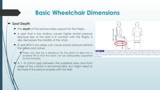 Basic Wheelchair Dimensions
 Seat Depth
 The depth of the seat provides support for the thighs.
 A seat that is too shallow causes higher ischial pressure
because less of the seat is in contact with the thighs. It
also decreases the stability of the chair.
 A seat that is too deep can cause excess pressure behind
the knees and calves.
 There can also be a tendency for the pelvis to slide into a
posterior tilt so that the back can be adequately supported
by the backrest.
 A 1- to 2-inch gap between the popliteal area and front
edge of the cushion is recommended, but might need to
be more if the person propels with the feet.
 