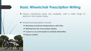 Basic Wheelchair Prescription Writing
 Various wheelchair types are available, with a wide range of
options in the market today.
 Wheelchair prescription should:
 Maximize functional independence with ADLs
 Minimize the risk of secondary injuries
 Correct or accommodate for skeletal deformities
 Ensure comfort
 