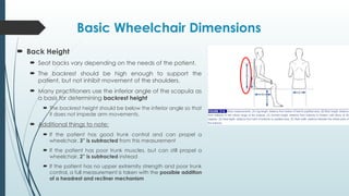 Basic Wheelchair Dimensions
 Back Height
 Seat backs vary depending on the needs of the patient.
 The backrest should be high enough to support the
patient, but not inhibit movement of the shoulders.
 Many practitioners use the inferior angle of the scapula as
a basis for determining backrest height
 The backrest height should be below the inferior angle so that
it does not impede arm movements.
 Additional things to note:
 If the patient has good trunk control and can propel a
wheelchair, 3” is subtracted from this measurement
 If the patient has poor trunk muscles, but can still propel a
wheelchair, 2” is subtracted instead
 If the patient has no upper extremity strength and poor trunk
control, a full measurement is taken with the possible addition
of a headrest and recliner mechanism
 