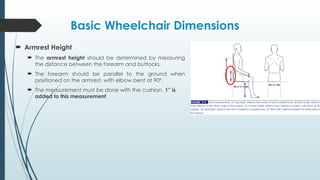 Basic Wheelchair Dimensions
 Armrest Height
 The armrest height should be determined by measuring
the distance between the forearm and buttocks.
 The forearm should be parallel to the ground when
positioned on the armrest, with elbow bent at 90º.
 The measurement must be done with the cushion, 1” is
added to this measurement
 