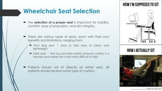 Wheelchair Seat Selection
 The selection of a proper seat is important for stability,
comfort, ease of propulsion, and skin integrity.
 There are various types of seats, each with their own
benefits and limitations, ranging from:
 Vinyl sling seat  easy to fold, easy to clean, and
lightweight
 Solid seat  firm but provides better postural control. It is
heavier and makes the chair more difficult to fold.
 Patients should not sit directly on either seat. All
patients should receive some type of cushion.
 