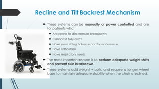 Recline and Tilt Backrest Mechanism
 These systems can be manually or power controlled and are
for patients who:
 Are prone to skin pressure breakdown
 Cannot sit fully erect
 Have poor sitting balance and/or endurance
 Have orthostasis
 Have respiratory needs
 The most important reason is to perform adequate weight shifts
and prevent skin breakdown.
 These systems add weight + bulk, and require a longer wheel
base to maintain adequate stability when the chair is reclined.
 