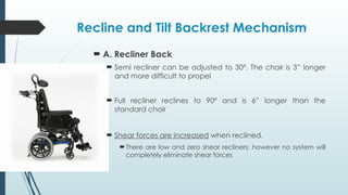 Recline and Tilt Backrest Mechanism
 A. Recliner Back
 Semi recliner can be adjusted to 30º. The chair is 3” longer
and more difficult to propel
 Full recliner reclines to 90º and is 6” longer than the
standard chair
 Shear forces are increased when reclined.
There are low and zero shear recliners; however no system will
completely eliminate shear forces
 