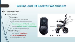 Recline and Tilt Backrest Mechanism
 A. Recliner Back
 Power recliner
Advantages:
 Independent pressure relief
 Can assist in orthostatic episodes
 Allows for passive ROM of hip and knee
 Makes it easier to perform catheterization
 Can help mobilize secretions
Disadvantages:
 May result in shear forces
 Can increase spasticity
 Increased turning radius
 