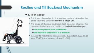 Recline and Tilt Backrest Mechanism
 B. Tilt-in-Space
 This is an alternative to the recliner system, whereby the
entire seat and back are tilted as a single unit.
 The angle of the seat and back itself does not change. The
user remains in the same position but orientation changes.
This allows pressure to be redistributed
This decreases shear forces to a minimum
 In order to redistribute skin pressure, the system must tilt at
least 35-40º (most systems allow 45º of tilt)
 