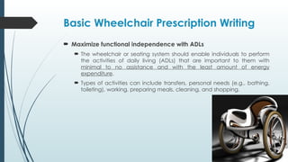 Basic Wheelchair Prescription Writing
 Maximize functional independence with ADLs
 The wheelchair or seating system should enable individuals to perform
the activities of daily living (ADLs) that are important to them with
minimal to no assistance and with the least amount of energy
expenditure.
 Types of activities can include transfers, personal needs (e.g., bathing,
toileting), working, preparing meals, cleaning, and shopping.
 