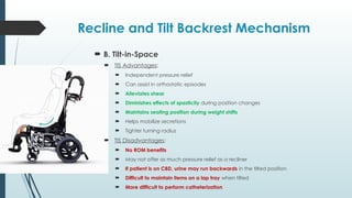 Recline and Tilt Backrest Mechanism
 B. Tilt-in-Space
 TIS Advantages:
 Independent pressure relief
 Can assist in orthostatic episodes
 Alleviates shear
 Diminishes effects of spasticity during position changes
 Maintains seating position during weight shifts
 Helps mobilize secretions
 Tighter turning radius
 TIS Disadvantages:
 No ROM benefits
 May not offer as much pressure relief as a recliner
 If patient is on CBD, urine may run backwards in the tilted position
 Difficult to maintain items on a lap tray when tilted
 More difficult to perform catheterization
 