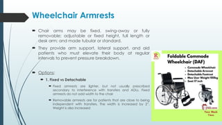 Wheelchair Armrests
 Chair arms may be fixed, swing-away or fully
removable; adjustable or fixed height, full length or
desk arm; and made tubular or standard.
 They provide arm support, lateral support, and aid
patients who must elevate their body at regular
intervals to prevent pressure breakdown.
 Options:
 1. Fixed vs Detachable
 Fixed armrests are lighter, but not usually prescribed
secondary to interference with transfers and ADLs. Fixed
armrests do not add width to the chair
 Removable armrests are for patients that are close to being
independent with transfers. The width is increased by 2”.
Weight is also increased
 