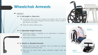 Wheelchair Armrests
 Options:
 2. Full Length vs. Desk Arm
 Full length offers more arm support and adjusts with sit to stand
positioning. The disadvantage is that the patient will be unable to
get close to any table
 Desk arm allows table access.
 3. Adjustable Height Armrests
 Adjustable height is available as an alternative to ordering a
fixed custom height
 Adjustable armrests are heavier than fixed
 4. Tubular vs. Standard Armrests
 Tubular arms are more cosmetic, but not suited for heavier
individuals (over 200 pounds)
 They are not used when upper extremity weight shifts are
necessary.
 