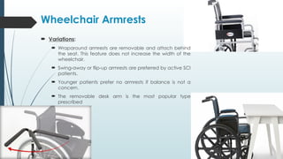Wheelchair Armrests
 Variations:
 Wraparound armrests are removable and attach behind
the seat. This feature does not increase the width of the
wheelchair.
 Swing-away or flip-up armrests are preferred by active SCI
patients.
 Younger patients prefer no armrests if balance is not a
concern.
 The removable desk arm is the most popular type
prescribed
 