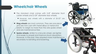 Wheelchair Wheels
 The standard chair comes with 2–8” diameter front
caster wheels and 2–24” diameter rear wheels.
 However, rear wheels with a diameter of 20–22” are
available.
 Mag wheels are most common. They are one piece
and are now cast with metal alloys or metal and
plastic to weigh no more than the wire spoke wheel
and are maintenance-free.
 Spoke wheels, similar to a bicycle wheel, are lighter
and easier to propel and improve shock absorption.
However, in the past, they required more maintenance
secondary to bending and loosening.
 