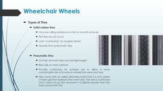 Wheelchair Wheels
 Types of Tires
 Solid rubber tires
 Very low rolling resistance on flat or smooth surfaces
 Flat tires do not occur
 Lack “cushioning” on rougher terrain
 Heavier than pneumatic tires
 Pneumatic tires
 Contain air inner tube and are lightweight
 Best ride on most surfaces
 Provide cushioning for outdoor use to allow a more
comfortable ride and reduce wheelchair wear and tear
 Also come with an airless (flat-free) insert that is a soft rubber
or latex gel that replaces the inner tube. The ride is cushioned
and it does not go flat. However, it is slightly heavier than the
basic pneumatic tire
 