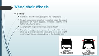 Wheelchair Wheels
 Camber
 Camber is the wheel angle against the vertical axis
 Negative camber makes the wheelchair easier to propel
(especially at higher speeds), increases stability, and
tightens the tuning radius
 An angle of 7 degrees maximizes lateral stability
 The disadvantages are increased overall width of the
chair up to 6”, increased tire wear, and lower seat height
which may increase wear and tear of the shoulder joint
(NEGATIVE)
 