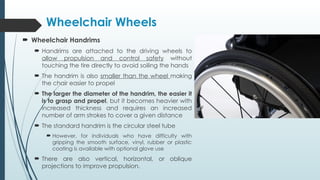 Wheelchair Wheels
 Wheelchair Handrims
 Handrims are attached to the driving wheels to
allow propulsion and control safety without
touching the tire directly to avoid soiling the hands
 The handrim is also smaller than the wheel making
the chair easier to propel
 The larger the diameter of the handrim, the easier it
is to grasp and propel, but it becomes heavier with
increased thickness and requires an increased
number of arm strokes to cover a given distance
 The standard handrim is the circular steel tube
 However, for individuals who have difficulty with
gripping the smooth surface, vinyl, rubber or plastic
coating is available with optional glove use
 There are also vertical, horizontal, or oblique
projections to improve propulsion.
 