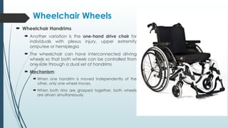  Wheelchair Handrims
 Another variation is the one-hand drive chair for
individuals with plexus injury, upper extremity
amputee or hemiplegia
 The wheelchair can have interconnected driving
wheels so that both wheels can be controlled from
one side through a dual set of handrims
 Mechanism:
 When one handrim is moved independently of the
other, only one wheel moves.
 When both rims are grasped together, both wheels
are driven simultaneously
Wheelchair Wheels
 
