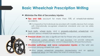 Basic Wheelchair Prescription Writing
 Minimize the Risk of Secondary Injuries
 Tips and falls account for more than 70% of wheelchair-related
accidents.
 It is imperative that individuals be provided with mobility devices that comply
with internationally recognized wheelchair standards and can be safely
operated.
 Seat belts, wheel locks, and a properly-adjusted wheelchair can
prevent serious wheelchair-related injuries.
 Pressure ulcers are also a significant risk for those who use wheelchairs.
 Advanced cushion designs and seat functions can provide adequate
pressure relief for persons who cannot independently off-load the buttocks.
 Shoulder pathology and nerve compression injuries at the wrist are
common among wheelchair users.
 Using proper wheelchair propulsion biomechanics and an optimal
wheelchair setup can help delay the onset of overuse injuries.
 