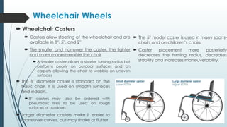  Wheelchair Casters
 Casters allow steering of the wheelchair and are
available in 8′′, 5′′, and 2′′
 The smaller and narrower the caster, the lighter
and more maneuverable the chair
 A smaller caster allows a shorter turning radius but
performs poorly on outdoor surfaces and on
carpets allowing the chair to wobble on uneven
surfaces
Wheelchair Wheels
 The 8” diameter caster is standard on the
basic chair. It is used on smooth surfaces
and indoors.
 8′′ casters may also be ordered with
pneumatic tires to be used on rough
surfaces or outdoors
 Larger diameter casters make it easier to
maneuver curves, but may shake or flutter
 The 5′′ model caster is used in many sports-
chairs and on children’s chairs
 Caster placement more posteriorly
decreases the turning radius, decreases
stability and increases maneuverability.
 