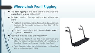  The front rigging is the term used to describe the
footrest and legrest collectively.
 Footrest consists of a support bracket with a foot
plate
 Footrests are measured by taking the distance from
the heel to the under surface of the thigh at the
popliteal fossa.
 Footrests are usually adjustable and should have 2”
of ground clearance
 Footrests may be fixed or swing-away
 Swing-away footrests are the most common and
allow for easier transfers and help with portability of
the chair. However, they are heavier than fixed
 Fixed footrests allow for a lighter chair, but interfere
with transfers and portability
Wheelchair Front Rigging
 
