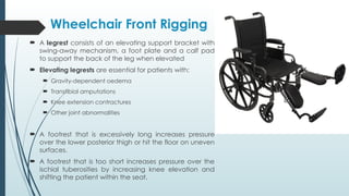 Wheelchair Front Rigging
 A legrest consists of an elevating support bracket with
swing-away mechanism, a foot plate and a calf pad
to support the back of the leg when elevated
 Elevating legrests are essential for patients with:
 Gravity-dependent oedema
 Transtibial amputations
 Knee extension contractures
 Other joint abnormalities
 A footrest that is excessively long increases pressure
over the lower posterior thigh or hit the floor on uneven
surfaces.
 A footrest that is too short increases pressure over the
ischial tuberosities by increasing knee elevation and
shifting the patient within the seat.
 