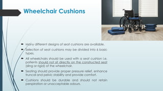  Many different designs of seat cushions are available.
 Selection of seat cushions may be divided into 6 basic
types.
 All wheelchairs should be used with a seat cushion i.e.
patients should not sit directly on the constructed seat
(sling or rigid) of the wheelchair.
 Seating should provide proper pressure relief, enhance
truncal and pelvic stability and provide comfort.
 Cushions should be durable and should not retain
perspiration or unacceptable odours.
Wheelchair Cushions
 