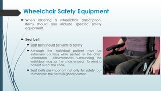  When ordering a wheelchair prescription,
items should also include specific safety
equipment.
 Seat belt
 Seat belts should be worn for safety
 Although the individual patient may be
extremely cautious while seated in the chair,
unforeseen circumstances surrounding the
individual may jar the chair enough to send a
patient out of the chair.
 Seat belts are important not only for safety, but
to maintain the pelvis in good position
Wheelchair Safety Equipment
 