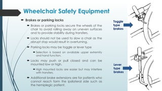  Brakes or parking locks
 Brakes or parking locks secure the wheels of the
chair to avoid rolling away on uneven surfaces
and to provide stability during transfers.
 Locks should not be used to slow a chair as the
abrupt stop would result in overturning.
 Parking locks may be toggle or lever type
 Selection is based on available upper extremity
and hand function.
 Locks may push or pull closed and can be
mounted low or high.
 High mounted locks are easier but may interfere
with transfers.
 Additional brake extensions are for patients who
cannot reach form the ipsilateral side such as
the hemiplegic patient.
Wheelchair Safety Equipment
Toggle
type
brakes
Lever
type
brakes
 