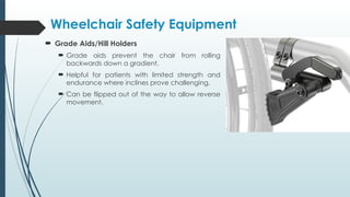  Grade Aids/Hill Holders
 Grade aids prevent the chair from rolling
backwards down a gradient.
 Helpful for patients with limited strength and
endurance where inclines prove challenging.
 Can be flipped out of the way to allow reverse
movement.
Wheelchair Safety Equipment
 