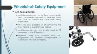  Anti-Tipping Devices
 Anti-tipping devices can be fixed or removable
and are extensions placed on the lower rail of
the chair to prevent the chair from falling
backwards.
 They are also available for attachment to the
front-rigging to avoid forward tipping.
 Anti-tipping devices are mostly used in TF
amputees and in SCI patients.
 However, they may interfere with curb
negotiation in patients independent in
community wheelchair mobility.
Wheelchair Safety Equipment
 