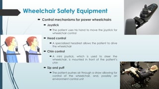  Control mechanisms for power wheelchairs
 Joystick
 The patient uses his hand to move the joystick for
wheelchair control
 Head control
 A specialized headrest allows the patient to drive
the wheelchair
 Chin control
 A mini joystick, which is used to steer the
wheelchair, is mounted in front of the patient’s
chin
 Sip and puff
 The patient pushes air through a straw allowing for
control of the wheelchair, and, possibly an
environment control unit
Wheelchair Safety Equipment
 