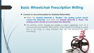 Basic Wheelchair Prescription Writing
 Correct or Accommodate for Skeletal Deformities
 When the skeletal deformity is “flexible,” the seating system should
correct the deformity, and when the skeletal deformity is “fixed,” the
seating system should accommodate the deformity.
 The seating system should not create a “new” deformity such as a
sacral posture (posteriorly tilted pelvis), which results from sitting in a seat
that is too long or using footrests that do not account for tight
hamstrings.
 