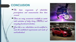 The basic components of wheelchair
prescriptions and measurements have been
covered.
There are many accessories available to assist
with activities of daily living (ADLs) and
everyday functional activities.
Just like a car, wheelchairs can be modified to
meet the aesthetical requirements and needs of
each individual.
CONCLUSION
 