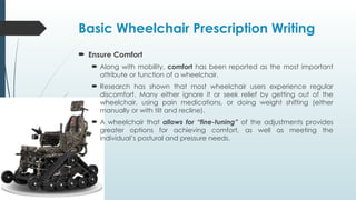 Basic Wheelchair Prescription Writing
 Ensure Comfort
 Along with mobility, comfort has been reported as the most important
attribute or function of a wheelchair.
 Research has shown that most wheelchair users experience regular
discomfort. Many either ignore it or seek relief by getting out of the
wheelchair, using pain medications, or doing weight shifting (either
manually or with tilt and recline).
 A wheelchair that allows for “fine-tuning” of the adjustments provides
greater options for achieving comfort, as well as meeting the
individual’s postural and pressure needs.
 