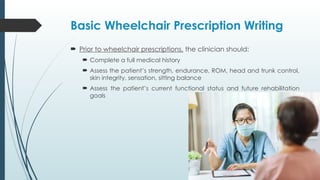 Basic Wheelchair Prescription Writing
 Prior to wheelchair prescriptions, the clinician should:
 Complete a full medical history
 Assess the patient’s strength, endurance, ROM, head and trunk control,
skin integrity, sensation, sitting balance
 Assess the patient’s current functional status and future rehabilitation
goals
 